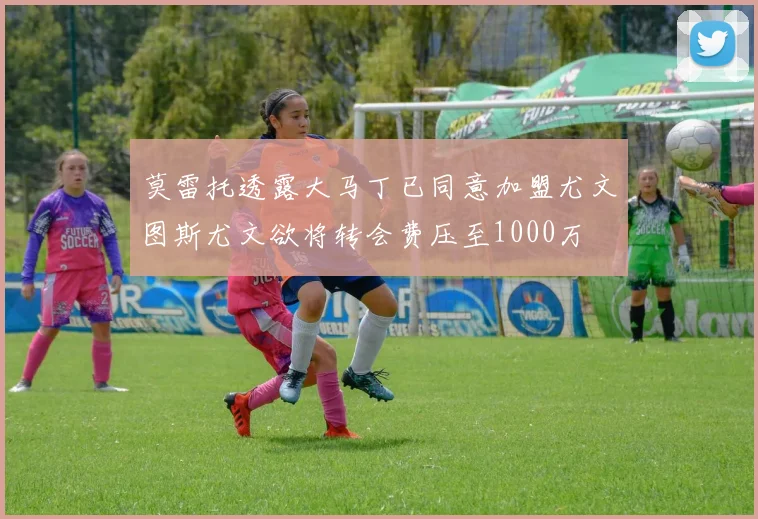 莫雷托透露大马丁已同意加盟尤文图斯尤文欲将转会费压至1000万
