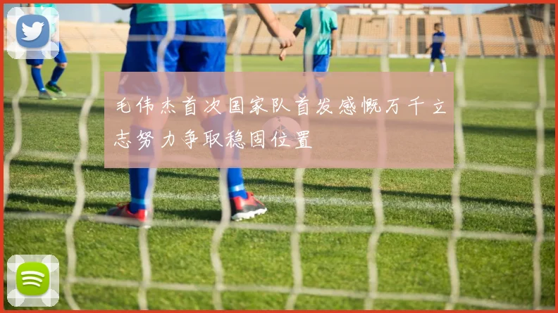 毛伟杰首次国家队首发感慨万千立志努力争取稳固位置