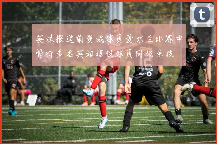 英媒报道前曼城球员爱尔兰比赛中骨折多名英超退役球员同场竞技