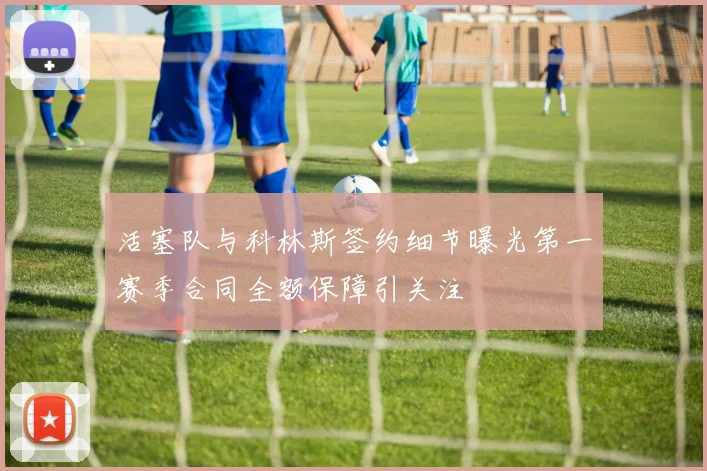 活塞队与科林斯签约细节曝光第一赛季合同全额保障引关注