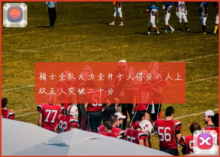 骑士全队火力全开十人得分六人上双五人突破二十分