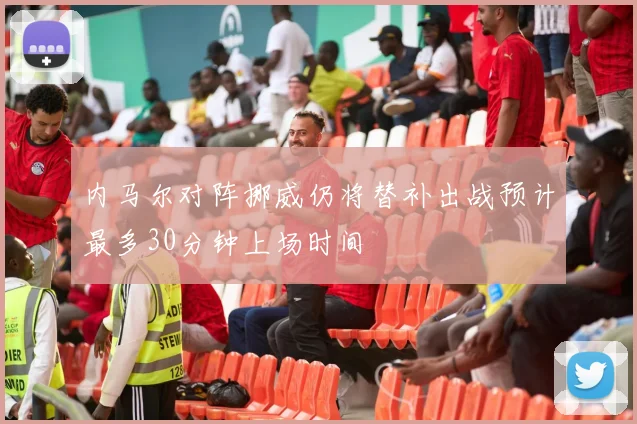 内马尔对阵挪威仍将替补出战预计最多30分钟上场时间