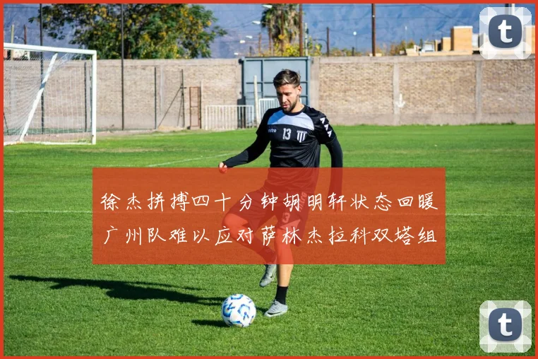 徐杰拼搏四十分钟胡明轩状态回暖广州队难以应对萨林杰拉科双塔组合