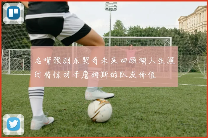 名嘴预测东契奇未来回顾湖人生涯时将惊讶于詹姆斯的队友价值