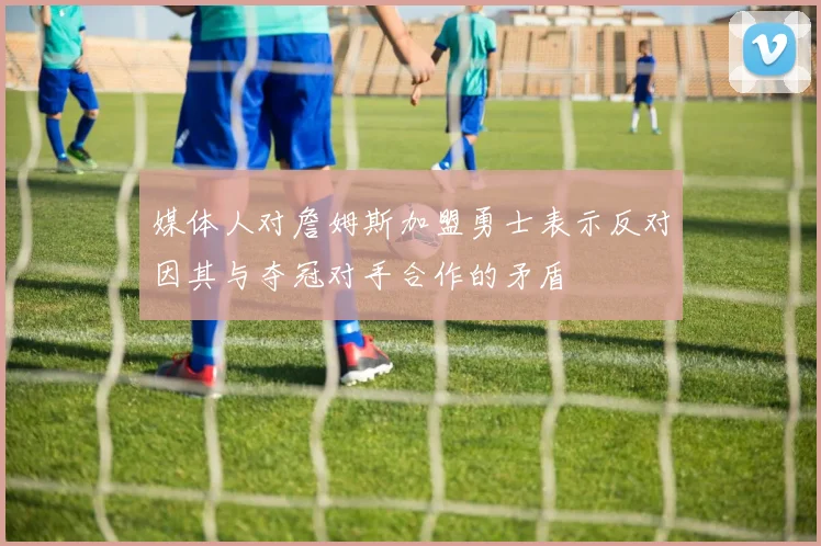媒体人对詹姆斯加盟勇士表示反对因其与夺冠对手合作的矛盾