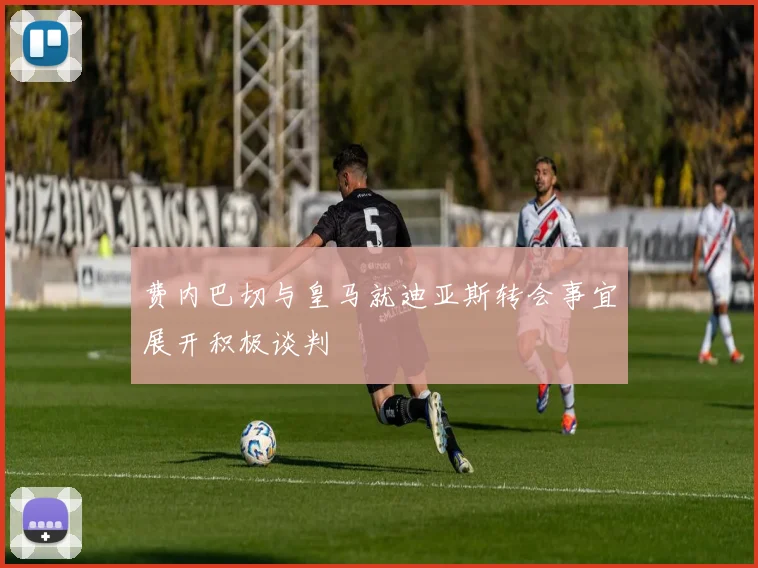 费内巴切与皇马就迪亚斯转会事宜展开积极谈判