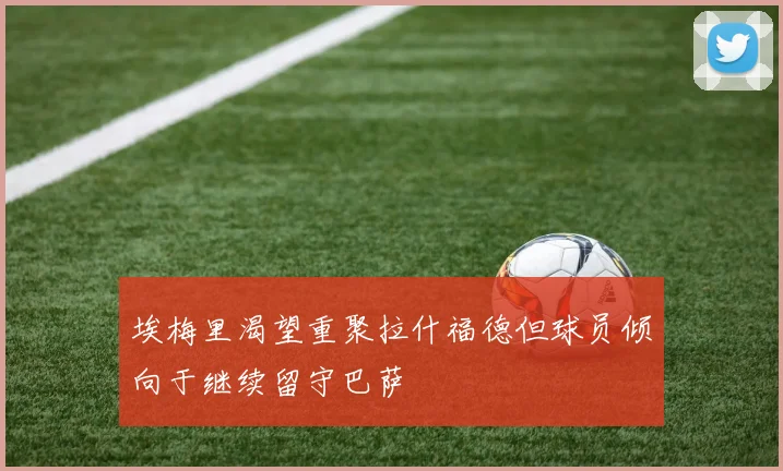 埃梅里渴望重聚拉什福德但球员倾向于继续留守巴萨