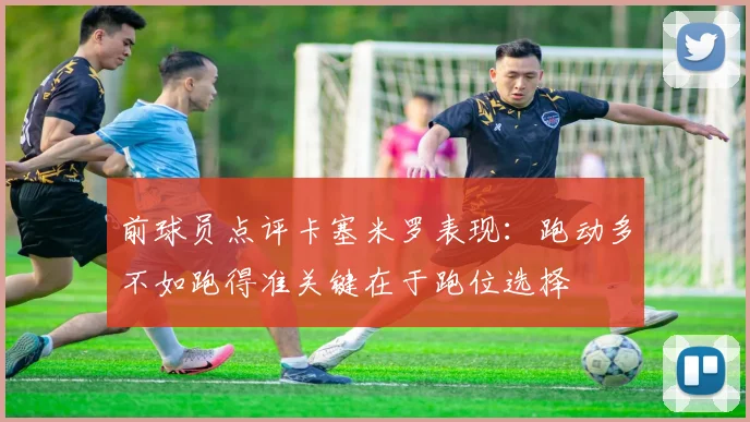 前球员点评卡塞米罗表现：跑动多不如跑得准关键在于跑位选择