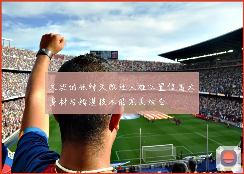文班的独特天赋让人难以置信高大身材与精湛技术的完美结合