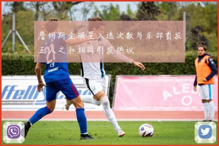 詹姆斯全明星入选次数与东部首发五人之和相同引发热议