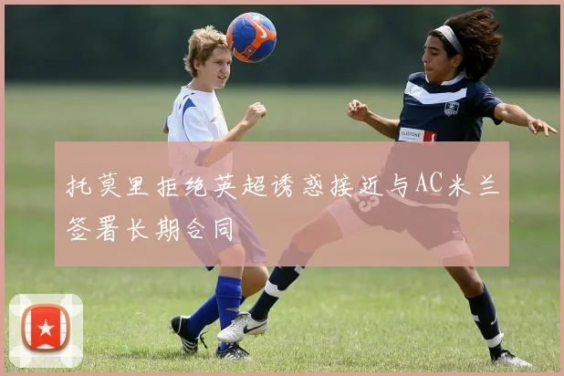 托莫里拒绝英超诱惑接近与AC米兰签署长期合同
