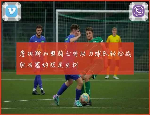詹姆斯加盟骑士将助力球队轻松战胜活塞的深度分析