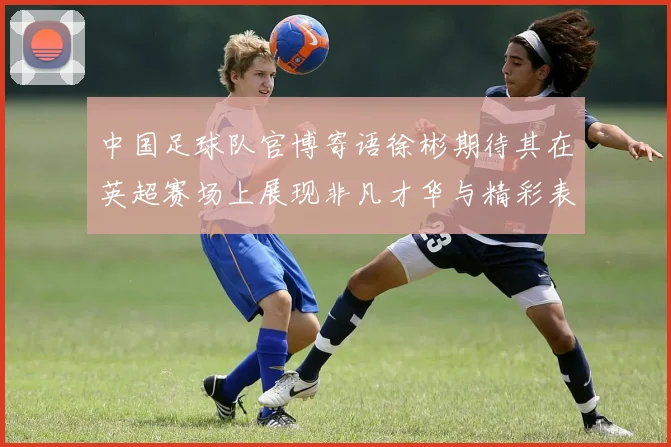 中国足球队官博寄语徐彬期待其在英超赛场上展现非凡才华与精彩表现