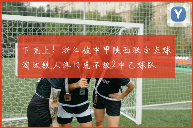 下克上！浙江被中甲陕西联合点球淘汰铁人津门虎不敌2中乙球队