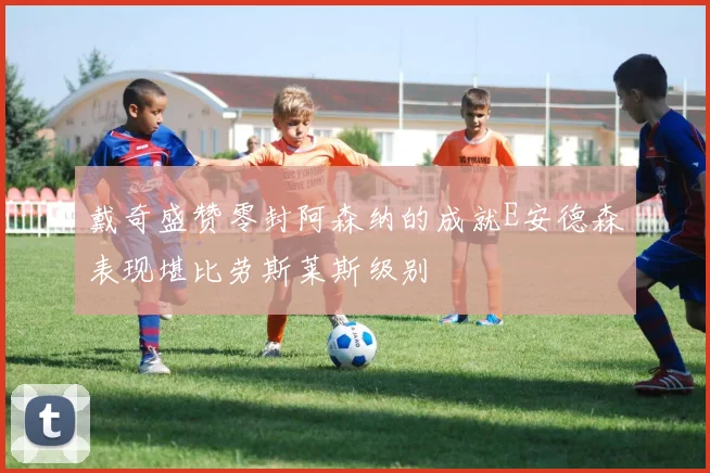 戴奇盛赞零封阿森纳的成就E安德森表现堪比劳斯莱斯级别