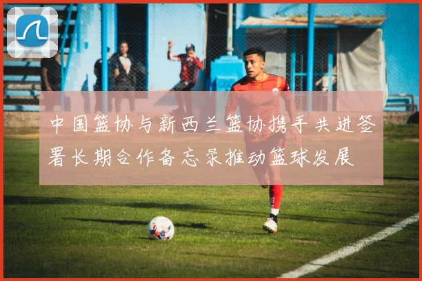 中国篮协与新西兰篮协携手共进签署长期合作备忘录推动篮球发展