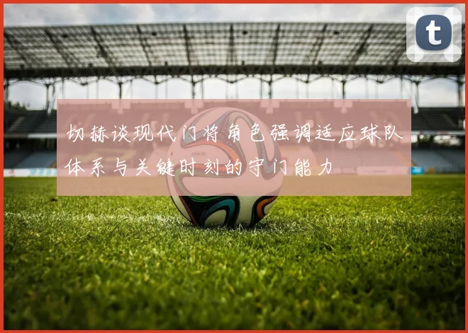 切赫谈现代门将角色强调适应球队体系与关键时刻的守门能力