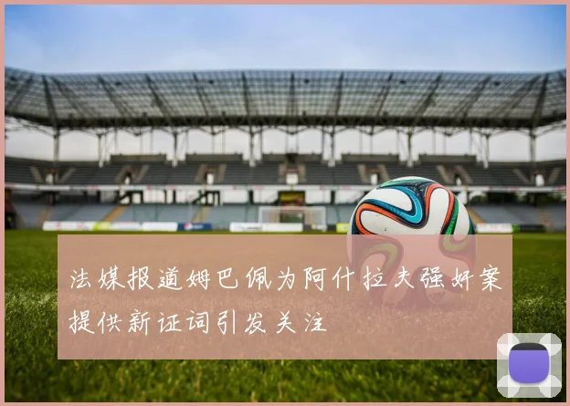 法媒报道姆巴佩为阿什拉夫强奸案提供新证词引发关注