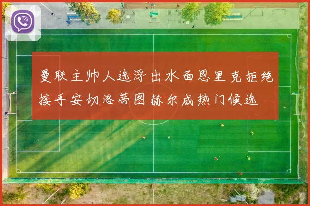 曼联主帅人选浮出水面恩里克拒绝接手安切洛蒂图赫尔成热门候选