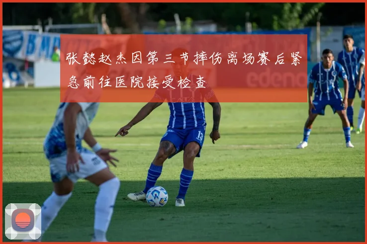 张懿赵杰因第三节摔伤离场赛后紧急前往医院接受检查
