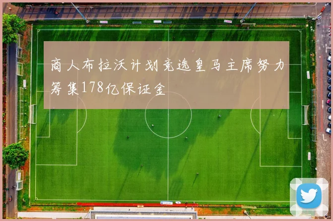 商人布拉沃计划竞选皇马主席努力筹集178亿保证金