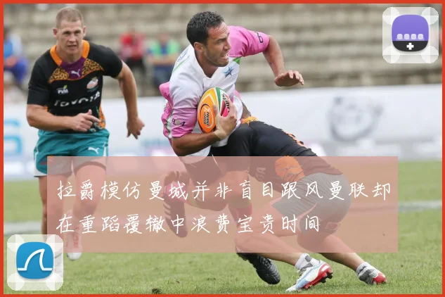 拉爵模仿曼城并非盲目跟风曼联却在重蹈覆辙中浪费宝贵时间